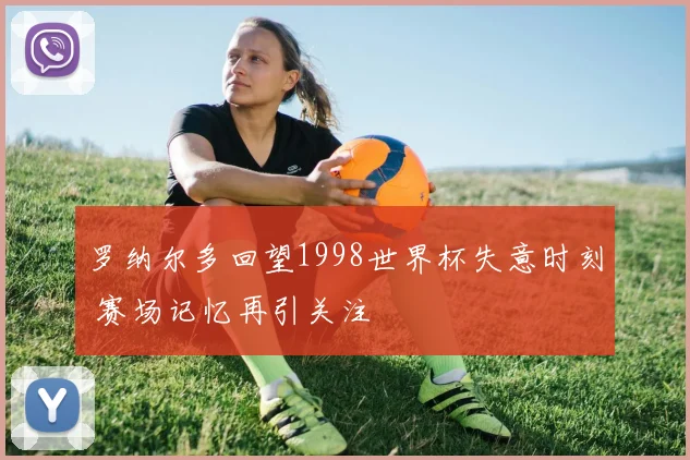 罗纳尔多回望1998世界杯失意时刻 赛场记忆再引关注