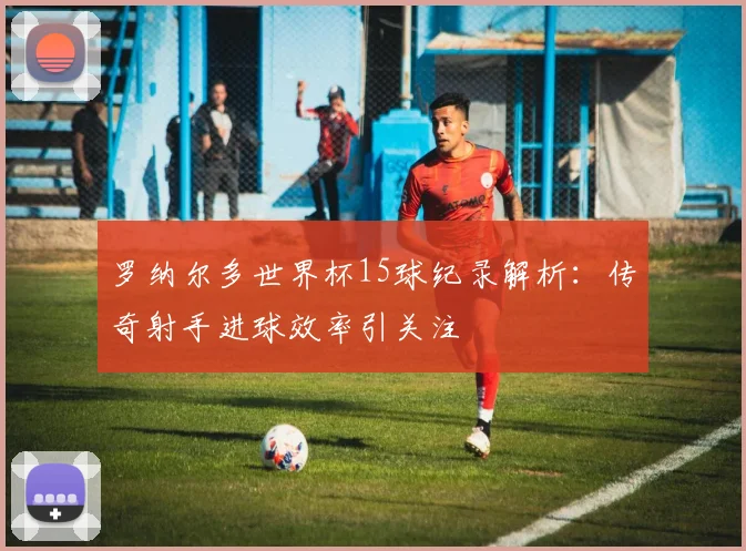 罗纳尔多世界杯15球纪录解析:传奇射手进球效率引关注
