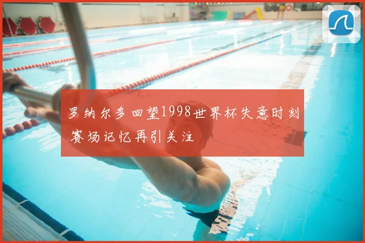 罗纳尔多回望1998世界杯失意时刻 赛场记忆再引关注